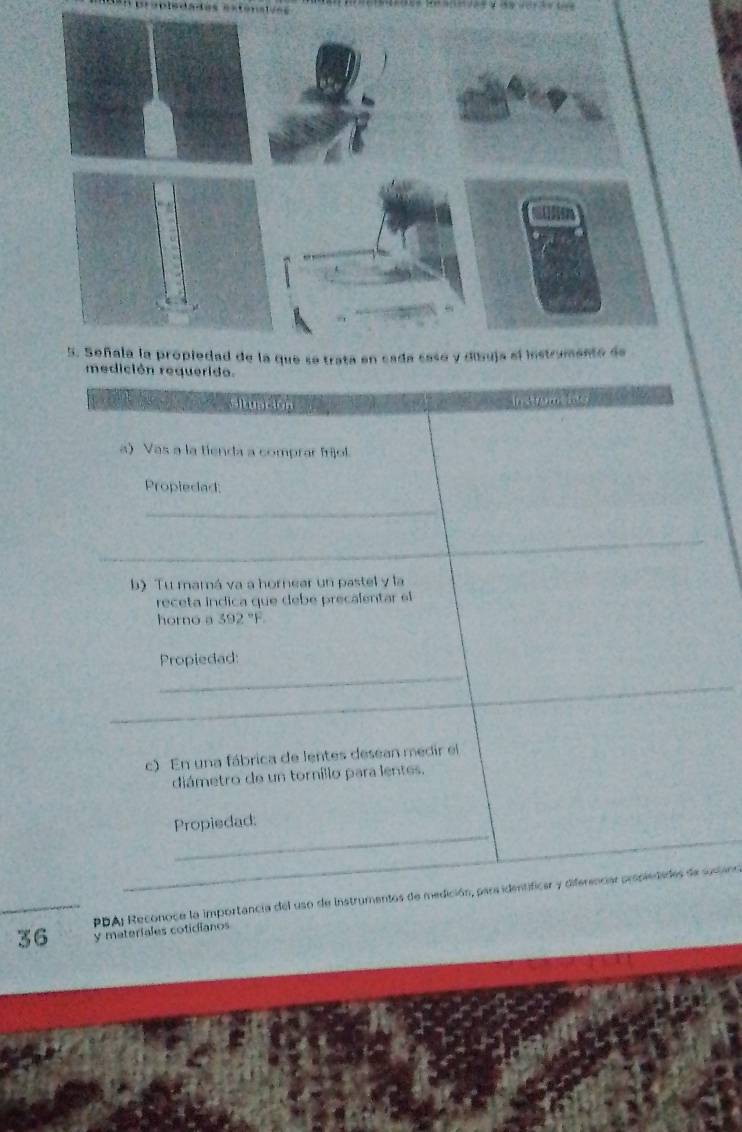 ción requerido. 
cituacion 
a) Vas a la tienda a comprar fríjol. 
Propiedad: 
b) Tu mamá va a hornear un pastel y la 
receta indica que debé precalentar el 
horno a 392 "F. 
Propiedad: 
c) En una fábrica de lentes desean medir el 
diámetro de un torníllo para lentes. 
Propiedad: 
PDA) Reconoce la importancia del uso de Instrumentos de medición, para identificar y diferenciar propiedades de susano
36 y materiales coticianos