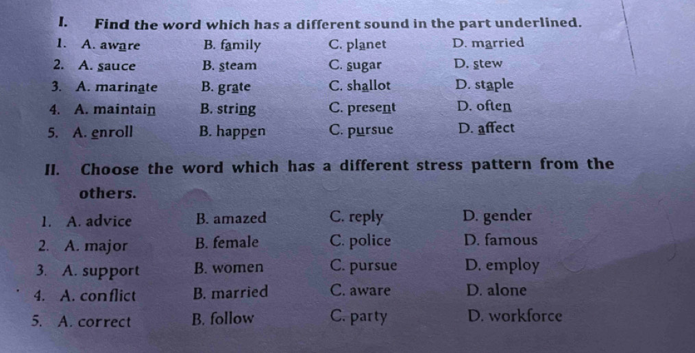 Find the word which has a different sound in the part underlined.
1. A. aware B. family C. planet D. married
2. A. sauce B. steam C. sugar D. stew
3. A. marinate B. grate C. shallot D. staple
4. A. maintain B. string C. present D. often
5. A. enroll B. happen C. pursue D. affect
II. Choose the word which has a different stress pattern from the
others.
1. A. advice B. amazed C. reply D. gender
2. A. major B. female C. police D. famous
3. A. support B. women C. pursue D. employ
4. A. conflict B. married C. aware D. alone
5. A. correct B. follow C. party D. workforce