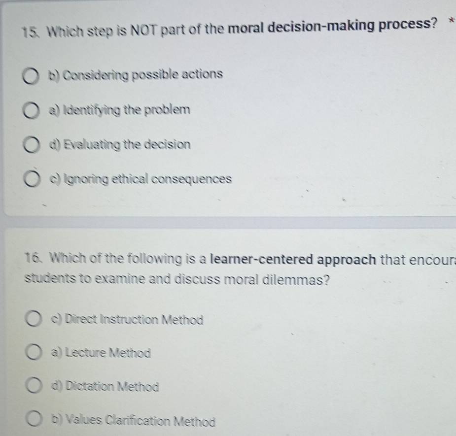 Which step is NOT part of the moral decision-making process? *
b) Considering possible actions
a) Identifying the problem
d) Evaluating the decision
c) Ignoring ethical consequences
16. Which of the following is a learner-centered approach that encoun
students to examine and discuss moral dilemmas?
c) Direct Instruction Method
a) Lecture Method
d) Dictation Method
b) Values Clarification Method