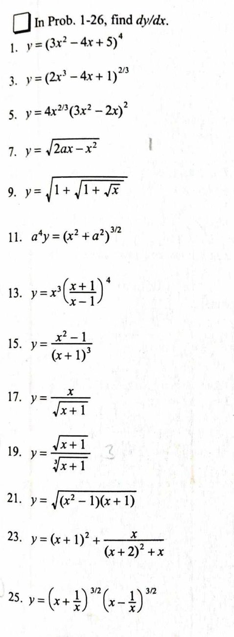 In Prob. 1-26, find dy/dx. 
1. y=(3x^2-4x+5)^4
3. y=(2x^3-4x+1)^2/3
5. y=4x^(2/3)(3x^2-2x)^2
7. y=sqrt(2ax-x^2)
9. y=sqrt(1+sqrt 1+sqrt x)
11. a^4y=(x^2+a^2)^3/2
13. y=x^3( (x+1)/x-1 )^4
15. y=frac x^2-1(x+1)^3
17. y= x/sqrt(x+1) 
19. y= (sqrt(x+1))/sqrt[3](x+1) 
21. y=sqrt((x^2-1)(x+1))
23. y=(x+1)^2+frac x(x+2)^2+x
25. y=(x+ 1/x )^3/2(x- 1/x )^3/2