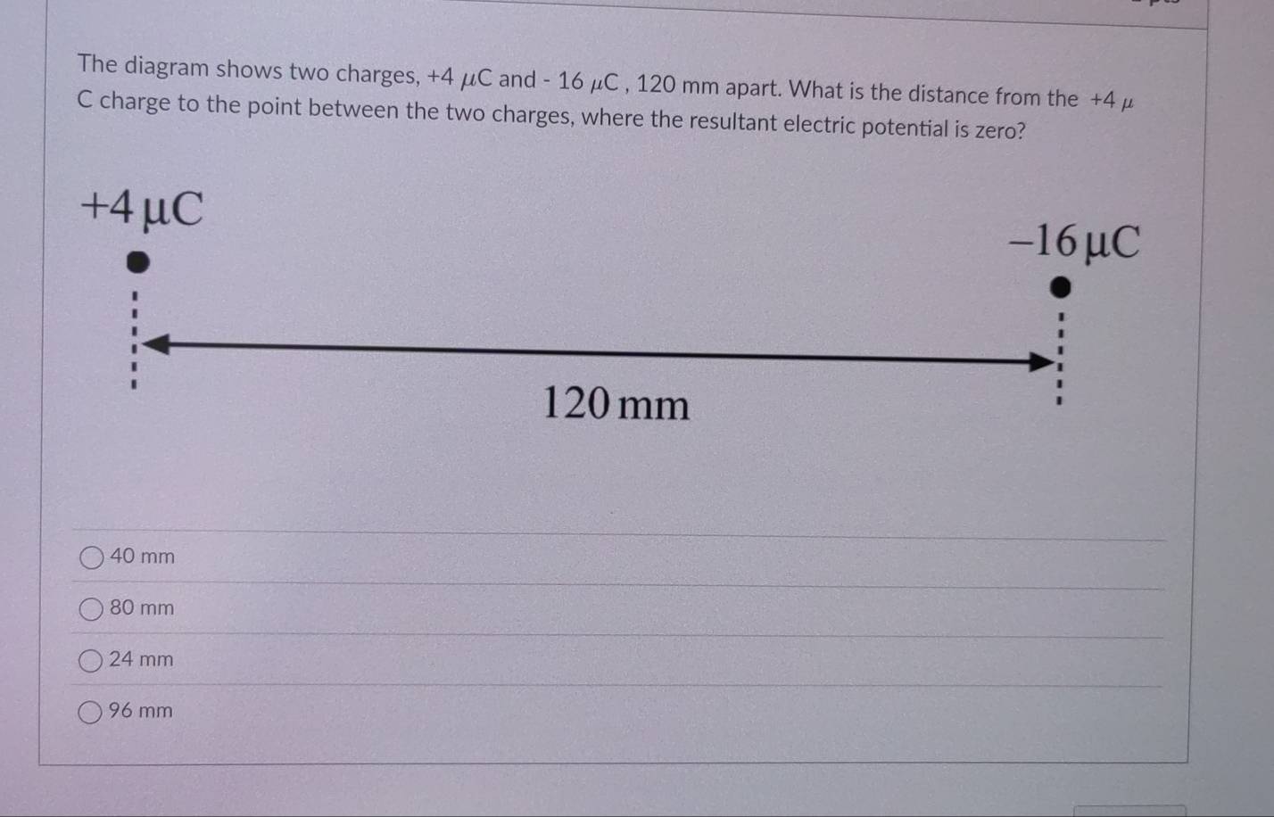 The diagram shows two charges, +4 μC and - 16 μC , 120 mm apart. What is the distance from the +4 μ
C charge to the point between the two charges, where the resultant electric potential is zero?
+4μC
-16μC
120 mm
1
40 mm
80 mm
24 mm
96 mm