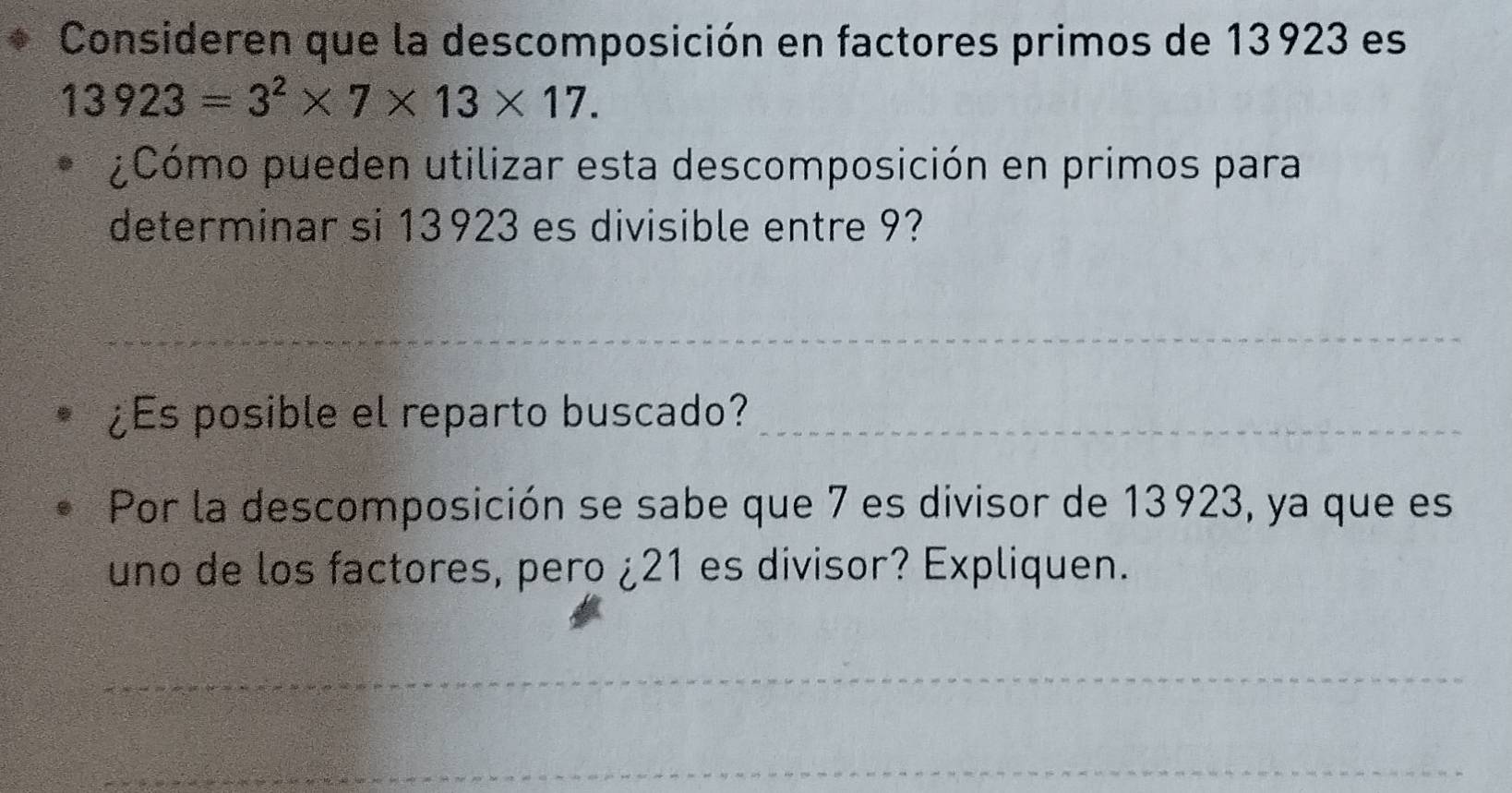 Consideren que la descomposición en factores primos de 13923 es
13923=3^2* 7* 13* 17. 
¿Cómo pueden utilizar esta descomposición en primos para 
determinar si 13923 es divisible entre 9? 
_ 
¿Es posible el reparto buscado?_ 
Por la descomposición se sabe que 7 es divisor de 13923, ya que es 
uno de los factores, pero ¿ 21 es divisor? Expliquen. 
_ 
_