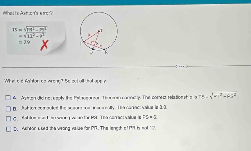 What is Ashton's error?
TS=sqrt(PR^2-PS^2)
=sqrt(12^2-9^2)
approx 7.9 x 
What did Ashton do wrong? Select all that apply.
A. Ashton did not apply the Pythagorean Theorem correctly. The correct relationship is TS=sqrt(PT^2-PS^2).
B. Ashton computed the square root incorrectly. The correct value is 8.0.
c. Ashton used the wrong value for PS. The correct value is PS=6.
D. Ashton used the wrong value for PR. The length of overline PR is not 12.