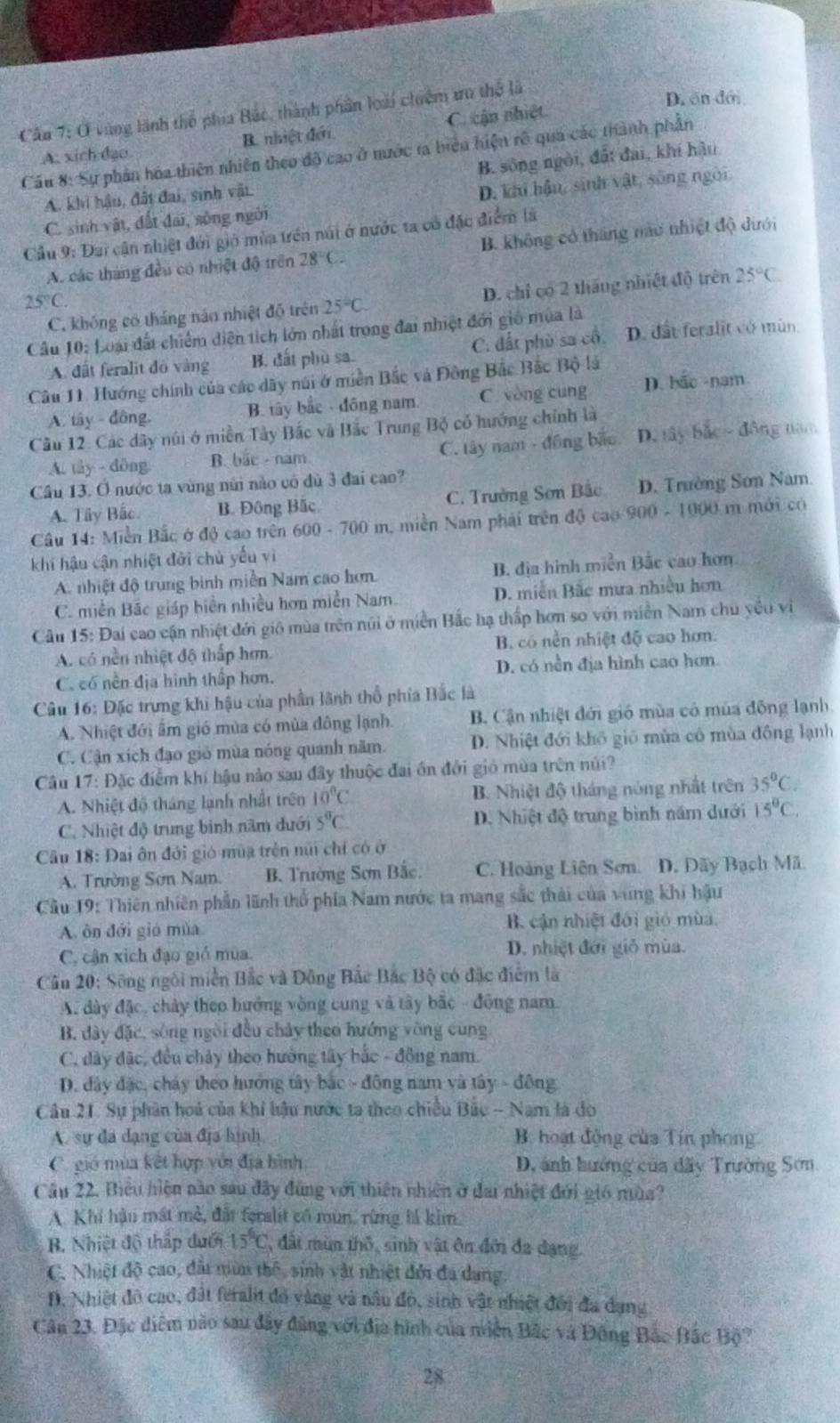 Cầu 7: Ở vùng lãnh thể phía Bắc, thành phân loài chuêm tru thể là
D. ôn đới
B. nhiệt đới C. cận nhiết
Cầu 8: Sự phần hóa thiên nhiên theo độ cao ở nước ta biểu hiện rô quả các thành phần A. xích đạo B. sông ngôi, đất đai, khí hậu
A. khi hậu, đất đai, sinh vật.
C. sinh vật, đất đai, sông ngôi D. khi hậu, sinh vật, sông ngời.
Cầu 9: Đai cận nhiệt đới gió mùa trên núi ở nước ta có đặc điểm là
A. các tháng đều có nhiệt độ trên 28°C.2 B. không có tháng nào nhiệt độ dưới
C. không có tháng nào nhiệt độ trên 25°C D. chỉ có 2 tháng nhiệt độ trên 25°C
25°C
Cầu 10: Loại đất chiếm diện tích lớn nhất trong đai nhiệt đới gió mùa là
A. đất feralit đô vàng B. đất phù sa. C. đất phù sa cổ. D. đất feralit vó mùn
Câu 11. Hướng chính của các dây núi ở miền Bắc và Đông Bắc Bắc Bộ là
A. tây - đông. B. tây bắc - đồng nam C. vòng cung D. bắc -nam
Câu 12. Các dây núi ở miền Tây Bắc và Bắc Trung Bộ có hướng chính là
A. tây - dông B. bắc - nam. C. tây nam - đồng bắo D. tây bắc - đông năm
Cầu 13. O nước ta vùng núi nào có đù 3 đai cao?
A. Tây Bắc B. Đông Bắc C. Trường Sơn Bắc D. Trường Sơn Nam
Câu 14: Miền Bắc ở độ cao trên 6 00-700 m. miền Nam phải trên độ cao 900 - 1000 m mới có
khí hậu cận nhiệt đới chủ yếu vì
A. nhiệt độ trung binh miền Nam cao hơn. B. địa hình miền Bắc cao hơn
C. miền Bắc giáp biên nhiều hơn miền Nam D. miễn Bắc mưa nhiều hơn
Câu 15: Đai cao cận nhiệt đới gió mùa trên núi ở miền Bắc hạ thấp hơn so với miền Nam chu yểu vi
A. có nền nhiệt độ thấp hơn. B. có nền nhiệt độ cao hơn.
C. có nền địa hình thấp hơn. D. có nền địa hình cao hơn
Câu 16: Đặc trưng khi hậu của phần lãnh thổ phía Bắc là
A. Nhiệt đới ẩm gió mùa có mùa đông lạnh. B. Cận nhiệt đới gió mùa có mùa đồng lạnh.
C. Cận xích đạo gió mùa nóng quanh năm. D. Nhiệt đới khô gió mùa cô mùa đồng lạnh
Câu 17: Đặc điểm khí hậu nào sau đây thuộc đai ôn đới gió mùa trên núi?
A. Nhiệt độ tháng lạnh nhất trên 10°C B. Nhiệt độ tháng nóng nhất trên 35°C.
C. Nhiệt độ trung bình năm đưới 5°C. D. Nhiệt độ trung bình năm dưới 15°C.
Câu 18: Đai ôn đới gió mùa trên núi chỉ có ở
A. Trường Sơn Nam. B. Trường Sơn Bắc. C. Hoàng Liên Sơn. D. Dãy Bạch Mã.
Câu 19: Thiên nhiên phần lãnh thổ phía Nam nước ta mang sắc thái của vùng khi hậu
A. ôn đới gió mùa B. cận nhiệt đới gió mùa.
C. cận xích đạo gió mùa. D. nhiệt đới gió mùa.
Cầu 20: Sông ngôi miền Bắc và Đông Bắc Bắc Bộ có đặc điểm là
A. dày đặc, chảy theo bướng vòng cung và tây bắc - đông nam.
B. đây đặc, sông ngôi đều chảy theo hướng vòng cùng
C. đây đặc, đều chảy theo hưởng tây hắc - đồng nam.
D. đây đặc, cháy theo hướng tây bắc - đông nam và tây - đông
Câu 21. Sự phân hoá của khi lậu nước ta theo chiều Bắc - Nam là đo
A. sự đã dạng của địa hình B. hoạt động của Tín phong
C. gió mùa kết hợp với địa hình D, ảnh hướng của dãy Trường Sơn
Câu 22. Biểu hiện nào sau đây đùng với thiên nhiên ở đai nhiệt đới gió mùa?
A. Khi hậu mát mề, đất feralit có mùn, rừng lá kim.
B. Nhiệt độ thấp dưới 15°C , đất mùm thô, sinh vật ôn đới đa dạng.
C. Nhiệt độ cao, đấi nữa thế, sinh vật nhiệt đới đa dang
D. Nhiệt đô cao, đất feralit đồ vàng và nâu đỏ, sinh vật nhiệt đổi đa dụng
Cân 23. Đặc điểm nào sau đây đảng với địa hình của niền Bắc và Đông Bắc Bắc Bộ?
28