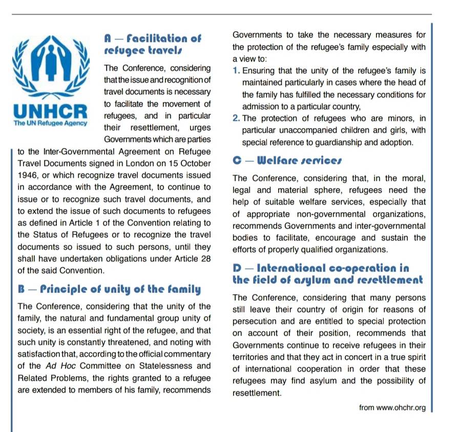 A — Facilitation of Governments to take the necessary measures for 
refugee travels the protection of the refugee's family especially with 
a view to: 
The Conference, considering 1. Ensuring that the unity of the refugee's family is 
that the issue and recognition of maintained particularly in cases where the head of 
travel documents is necessary the family has fulfilled the necessary conditions for 
to facilitate the movement of admission to a particular country, 
UNHCR refugees, and in particular 2. The protection of refugees who are minors, in 
The UN Refugee Agency their resettlement, urges particular unaccompanied children and girls, with 
Governments which are parties special reference to guardianship and adoption. 
to the Inter-Governmental Agreement on Refugee 
Travel Documents signed in London on 15 October C — Welfare services 
1946, or which recognize travel documents issued The Conference, considering that, in the moral, 
in accordance with the Agreement, to continue to legal and material sphere, refugees need the 
issue or to recognize such travel documents, and help of suitable welfare services, especially that 
to extend the issue of such documents to refugees of appropriate non-governmental organizations, 
as defined in Article 1 of the Convention relating to recommends Governments and inter-governmental 
the Status of Refugees or to recognize the travel bodies to facilitate, encourage and sustain the 
documents so issued to such persons, until they efforts of properly qualified organizations. 
shall have undertaken obligations under Article 28
of the said Convention. D — International co-operation in 
the field of asylum and resettlement 
B — Principle of unity of the family The Conference, considering that many persons 
The Conference, considering that the unity of the still leave their country of origin for reasons of 
family, the natural and fundamental group unity of persecution and are entitled to special protection 
society, is an essential right of the refugee, and that on account of their position, recommends that 
such unity is constantly threatened, and noting with Governments continue to receive refugees in their 
satisfaction that, according to the official commentary territories and that they act in concert in a true spirit 
of the Ad Hoc Committee on Statelessness and of international cooperation in order that these 
Related Problems, the rights granted to a refugee refugees may find asylum and the possibility of 
are extended to members of his family, recommends resettlement. 
from www.ohchr.org