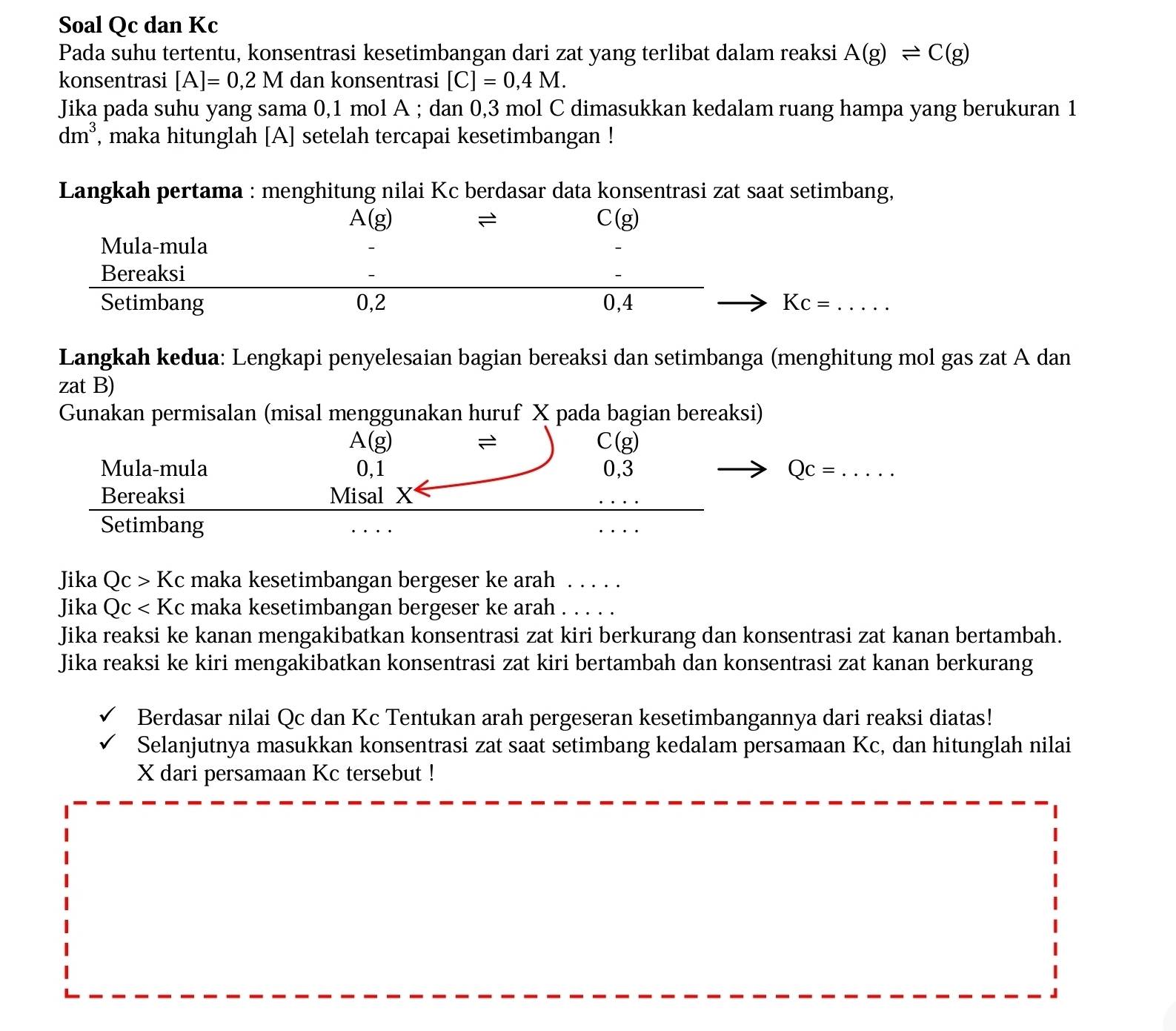 Soal Qc dan Kc
Pada suhu tertentu, konsentrasi kesetimbangan dari zat yang terlibat dalam reaksi A(g)leftharpoons C(g)
konsentrasi [A]=0,2M dan konsentrasi [C]=0,4M.
Jika pada suhu yang sama 0,1 mol A ; dan 0,3 mol C dimasukkan kedalam ruang hampa yang berukuran 1
dm^3 , maka hitunglah [A] setelah tercapai kesetimbangan !
Langkah pertama : menghitung nilai Kc berdasar data konsentrasi zat saat setimbang,
A(g)
C(g)
Mula-mula
Bereaksi
Setimbang 0,2 0,4 Kc=
Langkah kedua: Lengkapi penyelesaian bagian bereaksi dan setimbanga (menghitung mol gas zat A dan
zat B)
Gunakan permisalan (misal menggunakan huruf X pada bagian bereaksi)
A(g)
2
C(g)
Mula-mula 0,1 0,3 Qc=
Bereaksi Misal X
Setimbang
Jika Qc>Kc maka kesetimbangan bergeser ke arah 1.....
Jika Qc maka kesetimbangan bergeser ke arah . . . . .
Jika reaksi ke kanan mengakibatkan konsentrasi zat kiri berkurang dan konsentrasi zat kanan bertambah.
Jika reaksi ke kiri mengakibatkan konsentrasi zat kiri bertambah dan konsentrasi zat kanan berkurang
Berdasar nilai Qc dan Kc Tentukan arah pergeseran kesetimbangannya dari reaksi diatas!
Selanjutnya masukkan konsentrasi zat saat setimbang kedalam persamaan Kc, dan hitunglah nilai
X dari persamaan Kc tersebut !