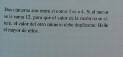 Dos números son entre sí como 3 es a 4. Si al menor 
se le suma 12, para que el valor de la razón no se al- 
tere, el valor del otro número debe duplicarse. Halle 
el mayor de ellos.