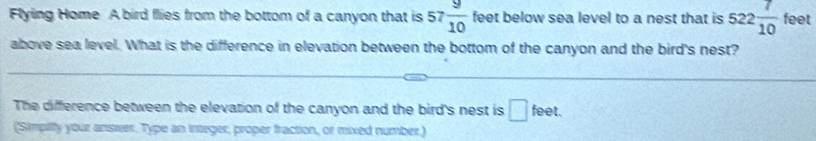 Flying Home A bird flies from the bottom of a canyon that is 57  9/10  feet below sea level to a nest that is 522 7/10  feet
above sea level. What is the difference in elevation between the bottom of the canyon and the bird's nest? 
The difference between the elevation of the canyon and the bird's nest is □ feet. 
(Simpiiy your answer. Type an integer, proper fraction, or mixed number.)