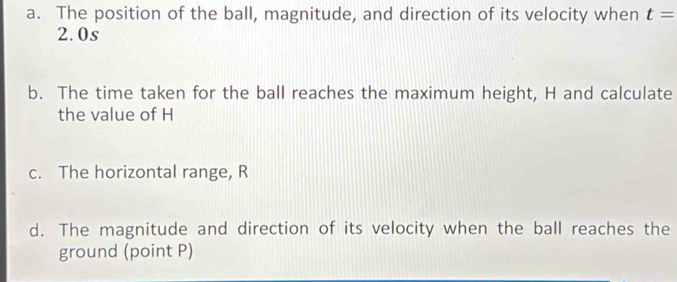 The position of the ball, magnitude, and direction of its velocity when t=
2.0s
b. The time taken for the ball reaches the maximum height, H and calculate 
the value of H
c. The horizontal range, R
d. The magnitude and direction of its velocity when the ball reaches the 
ground (point P)