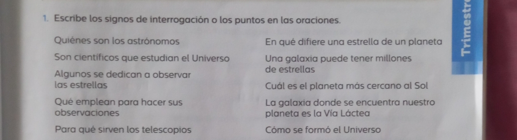 Escribe los signos de interrogación o los puntos en las oraciones. 
Quiénes son los astrónomos En qué difiere una estrella de un planeta 
Son científicos que estudian el Universo Una galaxia puede tener millones 
E 
de estrellas 
Algunos se dedican a observar 
las estrellas Cuál es el planeta más cercano al Sol 
Qué emplean para hacer sus La galaxia donde se encuentra nuestro 
observaciones planeta es la Vía Láctea 
Para qué sirven los telescopios Cómo se formó el Universo