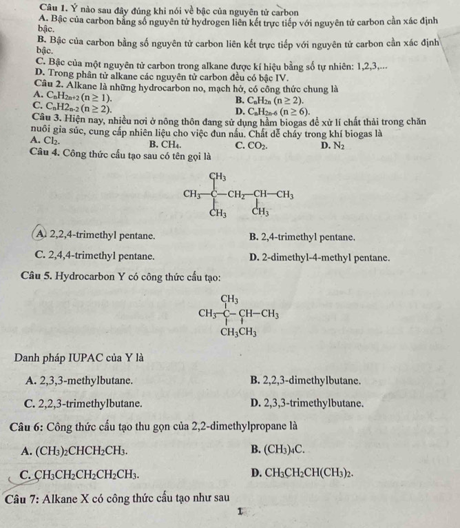 Ý nào sau đây đúng khi nói về bậc của nguyên tử carbon
A. Bậc của carbon bằng số nguyên tử hydrogen liên kết trực tiếp với nguyên tử carbon cần xác định
bậc.
B. Bậc của carbon bằng số nguyên tử carbon liên kết trực tiếp với nguyên tử carbon cần xác định
bậc.
C. Bậc của một nguyên tử carbon trong alkane được kí hiệu bằng số tự nhiên: 1,2,3,...
D. Trong phân tử alkane các nguyên tử carbon đều có bậc IV.
Câu 2. Alkane là những hydrocarbon no, mạch hở, có công thức chung là
B. C_nH_2n(n≥ 2).
A. C_nH_2n+2(n≥ 1). D. C_nH_2n-6(n≥ 6).
C. C_nH2_n-2(n≥ 2).
Câu 3. Hiện nay, nhiều nơi ở nông thôn đang sử dụng hầm biogas đề xử lí chất thải trong chăn
nuôi gia súc, cung cấp nhiên liệu cho việc dun nấu. Chất dễ cháy trong khí biogas là
A. Cl_2.
B. CH_4. C. CO_2. D. N_2
Câu 4. Công thức cấu tạo sau có tên gọi là
A. 2,2,4-trimethyl pentane. B. 2,4-trimethyl pentane.
C. 2,4,4-trimethyl pentane. D. 2-dimethyl-4-methyl pentane.
Câu 5. Hydrocarbon Y có công thức cầu tạo:
CH_3frac CH_3CH_3CH_3H-CH_3 CH_3CH_3endarray.
Danh pháp IUPAC của Y là
A. 2,3,3-methylbutane. B. 2,2,3-dimethylbutane.
C. 2,2,3-trimethylbutane. D. 2,3,3-trimethylbutane.
Câu 6: Công thức cấu tạo thu gọn của 2,2-dimethylpropane là
B.
A. (CH_3)_2CHCH_2CH_3. (CH_3)_4C.
C. CH_3CH_2CH_2CH_2CH_3. D. CH_3CH_2CH(CH_3)_2.
Câu 7: Alkane X có công thức cầu tạo như sau
1