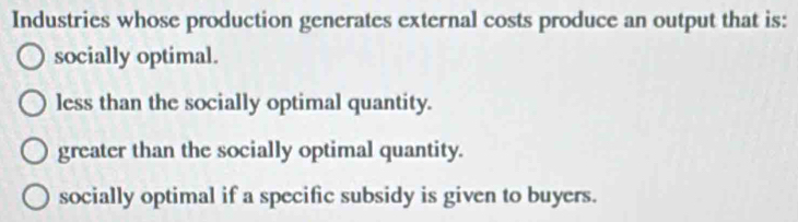 Industries whose production generates external costs produce an output that is:
socially optimal.
less than the socially optimal quantity.
greater than the socially optimal quantity.
socially optimal if a specific subsidy is given to buyers.