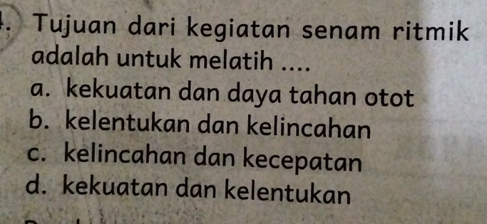 Tujuan dari kegiatan senam ritmik
adalah untuk melatih ....
a. kekuatan dan daya tahan otot
b. kelentukan dan kelincahan
c. kelincahan dan kecepatan
d. kekuatan dan kelentukan