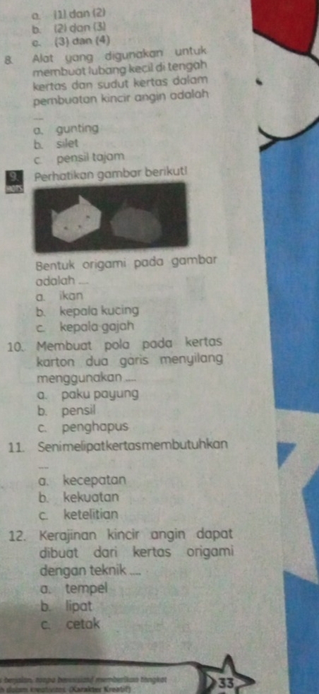 a. (1) dan (2)
b. (2) dan (3)
c. (3) dan (4)
8. Alat yang digunakan untuk
membuát lubang kecil di tengạh
kertas dan sudut kertas dalam 
pembuatan kincir angin adalah
_
a. gunting
b. silet
c pensil tajam
Perhatikan gambar berikut!
Bentuk origami pada gambar
adalah_
a. ikan
b. kepala kucing
c. kepala gajah
10. Membuat pola pada kertas
karton dua garis menyilan
menggunakan ,..
a. paku payung
b. pensil
c. penghapus
11. Senimelipatkertasmembutuhkan
a. kecepatan
b. kekuatan
c. ketelitian
12. Kerajinan kincir angin dapat
dibuat dari kertas origami
dengan teknik ....
a. tempel
b. lipat
c. cetak
s beralan, ton p a bersisizad memberikan thnakot 33
in slolsm knestivites (Karakter Kreatif)