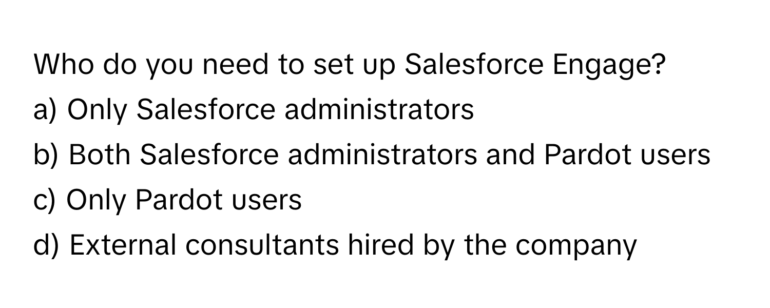 Who do you need to set up Salesforce Engage?

a) Only Salesforce administrators
b) Both Salesforce administrators and Pardot users
c) Only Pardot users
d) External consultants hired by the company