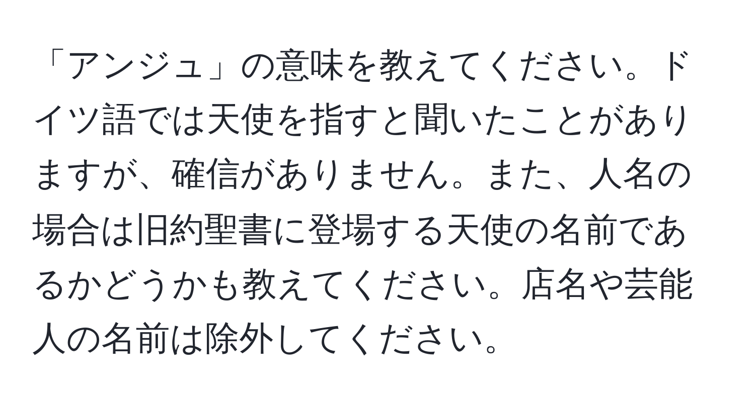 「アンジュ」の意味を教えてください。ドイツ語では天使を指すと聞いたことがありますが、確信がありません。また、人名の場合は旧約聖書に登場する天使の名前であるかどうかも教えてください。店名や芸能人の名前は除外してください。