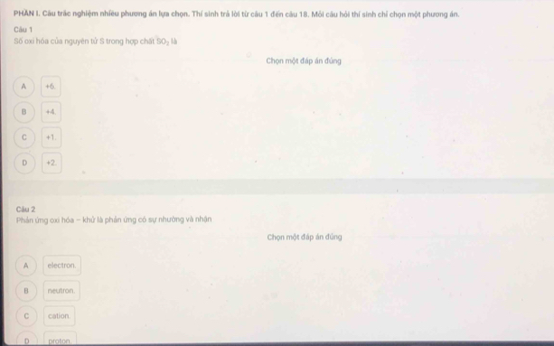 PHAN I. Cầu trấc nghiệm nhiều phương án lựa chọn. Thí sinh trả lời từ câu 1 đến câu 18. Mỏi câu hỏi thí sinh chỉ chọn một phương án.
Câu 1
Số oxi hóa của nguyên tử S trong hợp chất 90_2 là
Chọn một đáp án đúng
A +6.
B +4.
C +1.
D +2.
Câu 2
Phản ứng oxi hóa - khử là phản ứng có sự nhường và nhận
Chọn một đáp án đủng
A electron.
B neutron.
C cation
D proton