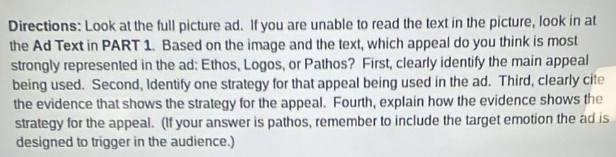 Directions: Look at the full picture ad. If you are unable to read the text in the picture, look in at 
the Ad Text in PART 1. Based on the image and the text, which appeal do you think is most 
strongly represented in the ad: Ethos, Logos, or Pathos? First, clearly identify the main appeal 
being used. Second, Identify one strategy for that appeal being used in the ad. Third, clearly cite 
the evidence that shows the strategy for the appeal. Fourth, explain how the evidence shows the 
strategy for the appeal. (If your answer is pathos, remember to include the target emotion the ad is 
designed to trigger in the audience.)