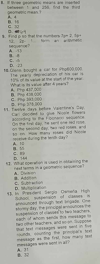 If three geometric means are inserted
between 1 and 256, find the thir
geometric mean.?
A. 4
B. 16
C. 32
D. 
9. Find p so that the numbers 7p+2, 5p+
12, 2p- 1... form an arithmetic
sequence?
A. -13
B. -8
C. -5
D. -23
10.Glenn bought a car for Php600,000.
The yearly depreciation of his car is
10% of its value at the start of the year.
What is its value after 4 years?
A. Php 437,000
B. Php 438,000
C. Php 393,000
D. Php 378,000
11. Twelve days before Valentine's Day,
Carl decided to give Nicole flowers
according to the Fibonacci sequence.
On the first day, he sent one red rose,
on the second day, two red roses, and
so on. How many roses did Nicole
receive during the tenth day?
A. 10
B. 55
C. 89
D. 144
12. What operation is used in obtaining the
next terms in a geometric sequence?
A. Division
B. Addition
C. Subtraction
D. Multiplication
13. In President Sergio Osmeña High
School, suspension of classes is
announced through text brigade. One
stormy day, the principal announces the
suspension of classes to two teachers,
each of whom sends this message to
two other teachers, and so on. Suppose
that text messages were sent in five 
rounds, counting the principal's text
message as the first, how many text
messages were sent in all?
A. 31
B. 32