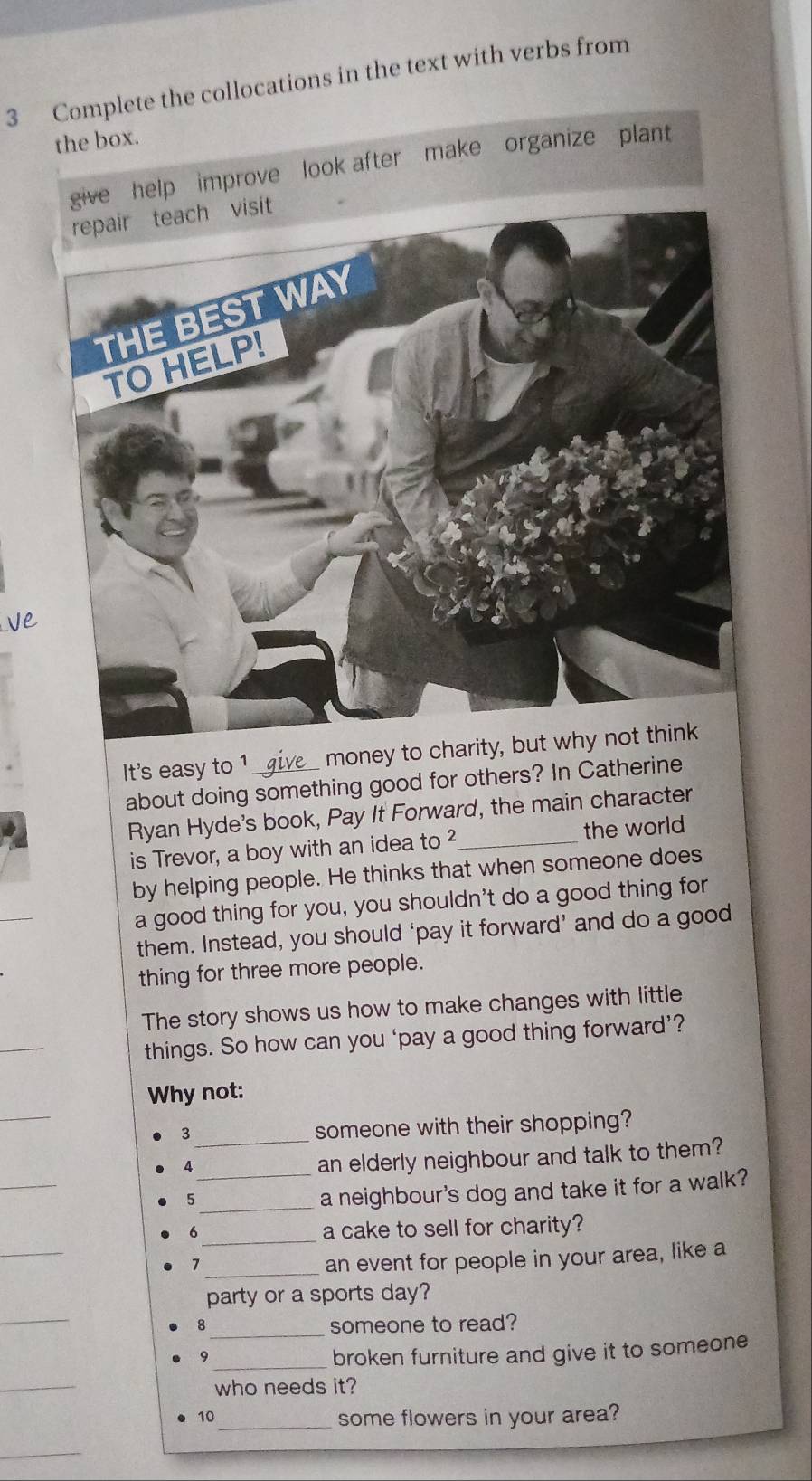 Complete the collocations in the text with verbs from 
the box. 
improve look after make organize plant 
It's easy to 1_ money to charity 
about doing something good for others? In Catherine 
Ryan Hyde's book, Pay It Forward, the main character 
is Trevor, a boy with an idea to ²_ the world 
by helping people. He thinks that when someone does 
a good thing for you, you shouldn't do a good thing for 
them. Instead, you should ‘pay it forward’ and do a good 
thing for three more people. 
The story shows us how to make changes with little 
things. So how can you ‘pay a good thing forward’? 
_ 
Why not: 
3_ someone with their shopping? 
4 
an elderly neighbour and talk to them? 
_5 
_a neighbour's dog and take it for a walk? 
6_ a cake to sell for charity? 
7 
_an event for people in your area, like a 
party or a sports day? 
_ 
8 _someone to read? 
9 
_broken furniture and give it to someone 
_ 
who needs it? 
10_ some flowers in your area?