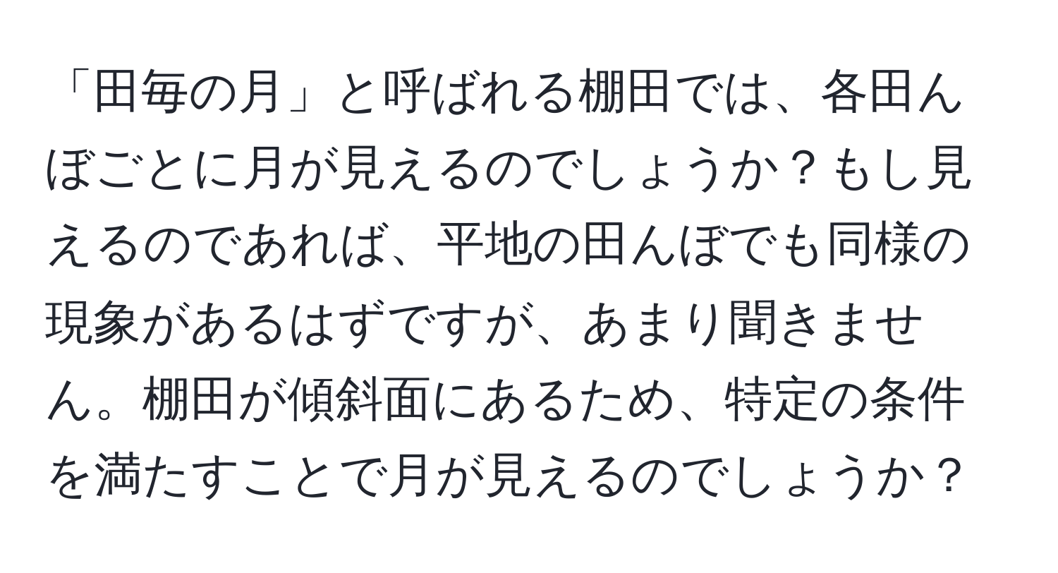 「田毎の月」と呼ばれる棚田では、各田んぼごとに月が見えるのでしょうか？もし見えるのであれば、平地の田んぼでも同様の現象があるはずですが、あまり聞きません。棚田が傾斜面にあるため、特定の条件を満たすことで月が見えるのでしょうか？