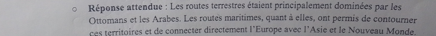 Réponse attendue : Les routes terrestres étaient principalement dominées par les 
Ottomans et les Arabes. Les routes maritimes, quant à elles, ont permis de contourner 
ces territoires et de connecter directement l’Europe avec l’Asie et le Nouveau Monde.