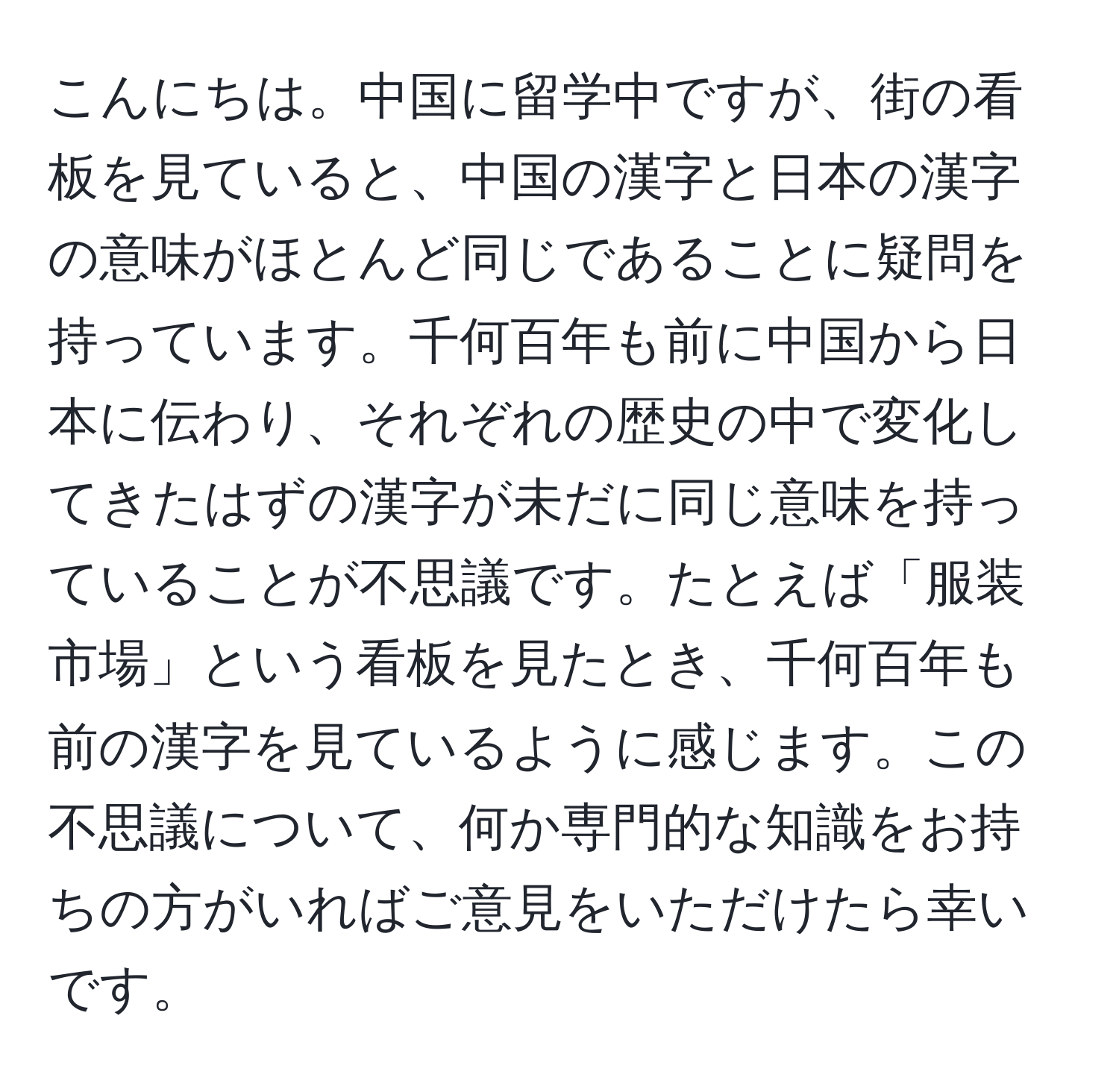 こんにちは。中国に留学中ですが、街の看板を見ていると、中国の漢字と日本の漢字の意味がほとんど同じであることに疑問を持っています。千何百年も前に中国から日本に伝わり、それぞれの歴史の中で変化してきたはずの漢字が未だに同じ意味を持っていることが不思議です。たとえば「服装市場」という看板を見たとき、千何百年も前の漢字を見ているように感じます。この不思議について、何か専門的な知識をお持ちの方がいればご意見をいただけたら幸いです。