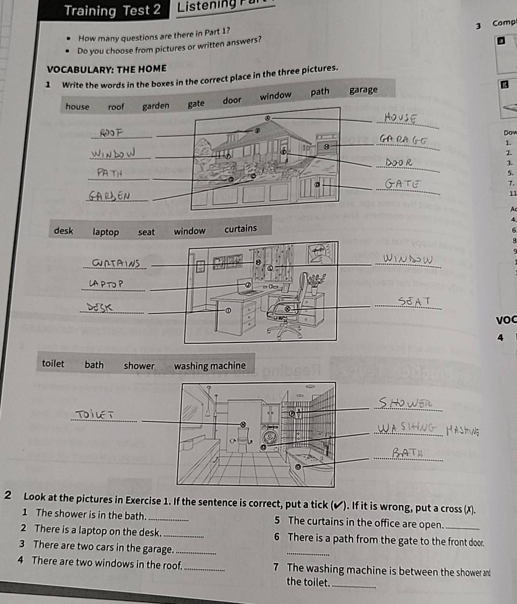 Training Test 2 Listening Far
How many questions are there in Part 1?
Do you choose from pictures or written answers? 3 Comp
VOCABULARY: THE HOME
1 Write the words in the boxes in the correct place in the three pictures.
house roof garden gate door window path garage
②
_
_
Dow
_
1.
10
_
2.
__
3.
_
5.
_
。
_
7.
_
11
Ac
4.
6
8
9
_

_
VOC
4
toilet bath shower washing machine
_
_
_
_
_
2 Look at the pictures in Exercise 1. If the sentence is correct, put a tick (✔). If it is wrong, put a cross (X).
1 The shower is in the bath. _5 The curtains in the office are open.
_
2 There is a laptop on the desk._ 6 There is a path from the gate to the front door.
3 There are two cars in the garage._
4 There are two windows in the roof. _7 The washing machine is between the shower and
the toilet._