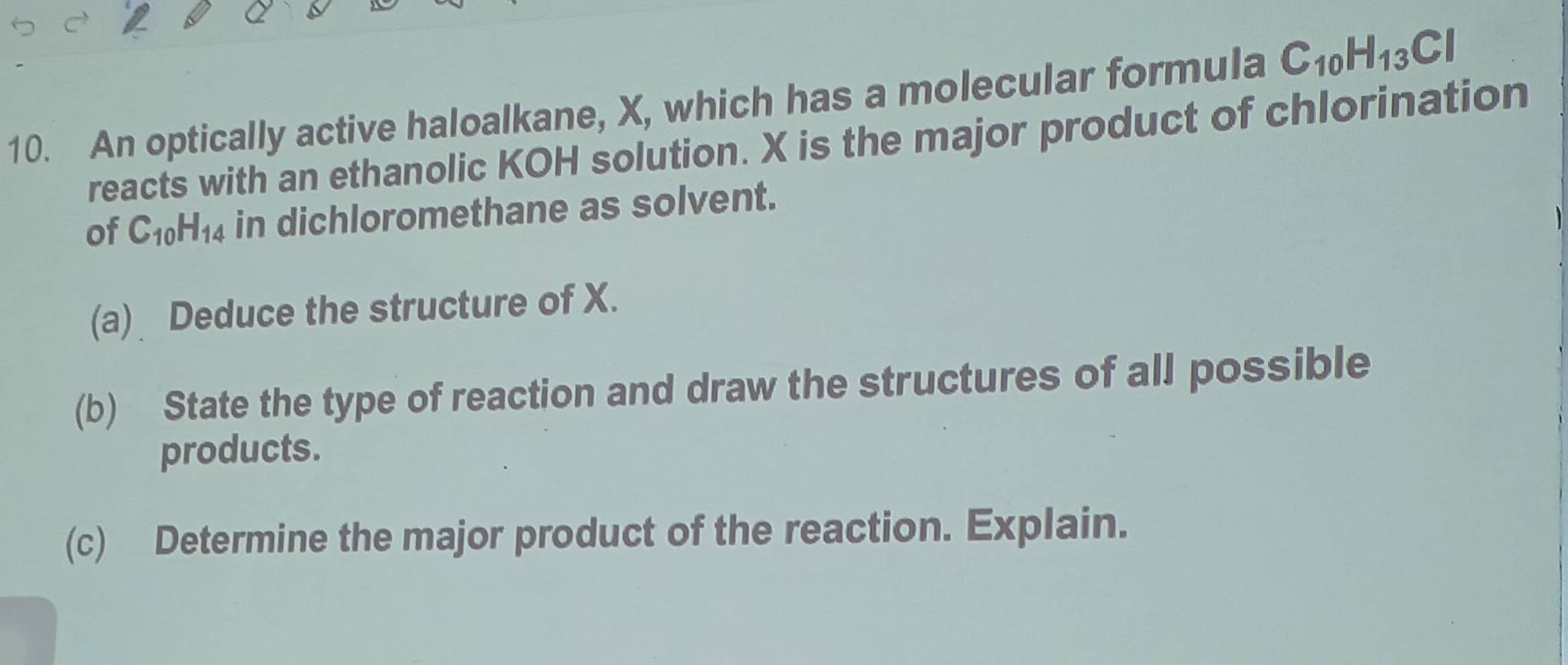 An optically active haloalkane, X, which has a molecular formula C_10H_13Cl
reacts with an ethanolic KOH solution. X is the major product of chlorination 
of C_10H_14 in dichloromethane as solvent. 
(a) Deduce the structure of X. 
(b) State the type of reaction and draw the structures of all possible 
products. 
(c) Determine the major product of the reaction. Explain.