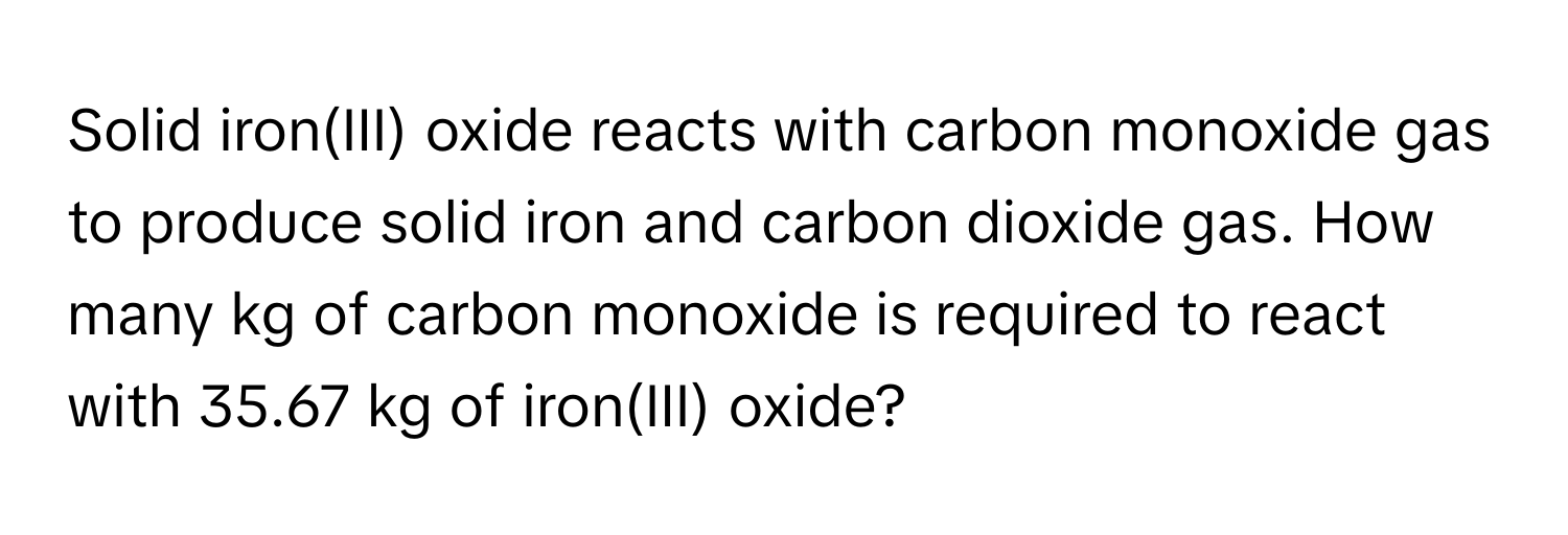 Solid iron(III) oxide reacts with carbon monoxide gas to produce solid iron and carbon dioxide gas. How many kg of carbon monoxide is required to react with 35.67 kg of iron(III) oxide?