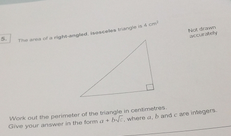 Not drawn 
5. The area of a right-angled, isosceles triangle is 4cm^2
accurately 
Work out the perimeter of the triangle in centimetres. 
Give your answer in the form a+bsqrt(c) , where a, b and c are integers.