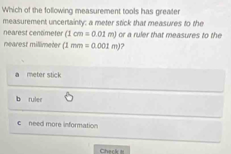 Which of the following measurement tools has greater
measurement uncertainty: a meter stick that measures to the
nearest centímeter (1cm=0.01m) or a ruler that measures to the
nearest millimeter (1mm=0.001m) ?
a meter stick
b ruler
c need more information
Check It