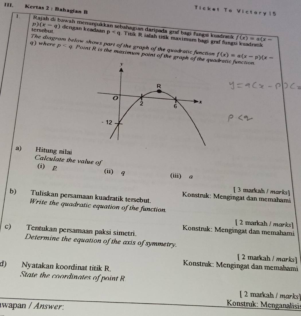 Kertas 2 : Bahagian B 
Ticket To Victory15 
1. Rajah di bawah menunjukkan sebahagian daripada graf bagi fungsi kuadratik 
tersebut. 
p) (x-q) dengan keadaan p. Titik R ialah titik maximum bagi graf fungsi kuadratik
f(x)=a(x-
The diagram below shows part of the graph of the quadratic function f(x)=a(x-p)(x-
q) where p. Point R is the maximum point of the graph ofadratic function. 
a) Hitung nilai 
Calculate the value of 
(i) p (ii) q (iii) a
[ 3 markah / marks] 
b) Tuliskan persamaan kuadratik tersebut. 
Konstruk: Mengingat dan memahami 
Write the quadratic equation of the function. 
[ 2 markah / marks] 
c) Tentukan persamaan paksi simetri. 
Konstruk: Mengingat dan memahami 
Determine the equation of the axis of symmetry. 
[ 2 markah / marks] 
Konstruk: Mengingat dan memahami 
d) Nyatakan koordinat titik R. 
State the coordinates of point R
[ 2 markah / marks] 
wapan / Answer: 
Konstruk: Menganalisis