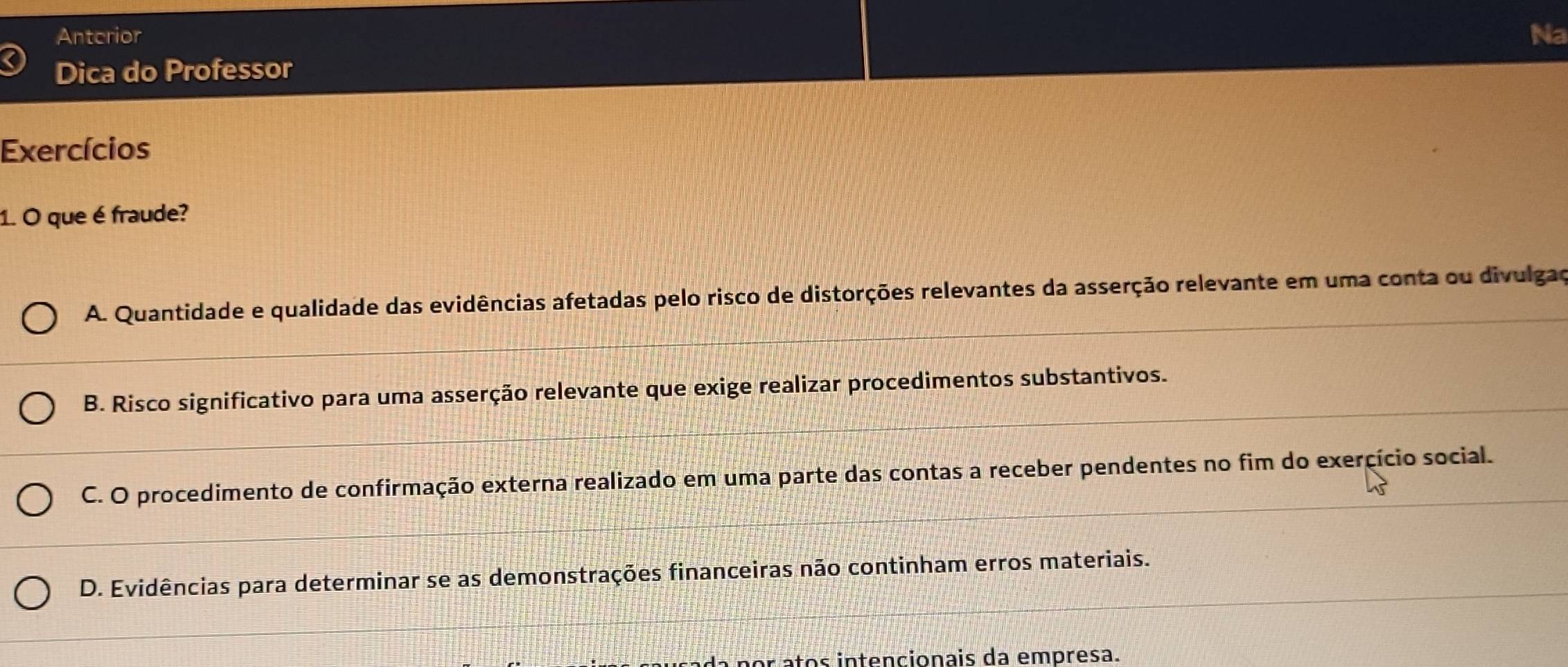 Antcrior Na
Dica do Professor
Exercícios
1. O que é fraude?
A. Quantidade e qualidade das evidências afetadas pelo risco de distorções relevantes da asserção relevante em uma conta ou divulgao
B. Risco significativo para uma asserção relevante que exige realizar procedimentos substantivos.
C. O procedimento de confirmação externa realizado em uma parte das contas a receber pendentes no fim do exercício social.
D. Evidências para determinar se as demonstrações financeiras não continham erros materiais.
or atos intencionais da empresa.