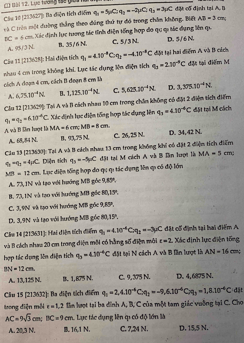 Lực tương tác giữa h
Câu 10 [213627]: Ba điện tích điểm q_1=5mu C;q_2=-2mu C;q_3=3mu C đặt cố định tại A, B
và C trên một đường thẳng theo dúng thứ tự đó trong chân không. Biết AB=3cm
BC=6cm M Xác định lực tương tác tĩnh diện tổng hợp do qı; q tác dụng lên q.
A. 95 / 3 N. B. 35 / 6 N. C. 5/ 3 N. D. 5/6 N.
Câu 11 1213 3628]: Hai điện tích q_1=4.10^(-8)C;q_2=-4.10^(-8)C đặt tại hai diểm A và B cách
nhau 4 cm trong không khí. Lực tác dụng lên diện tích q_3=2.10^(-9)C đặt tại điểm M
cách A đoạn 4 cm, cách B đoạn 8 cm là
A. 6,75.10^(-4)N. B. 1,125.10^(-4)N. C. 5,625.10^(-4)N. D. 3,375.10^(-4)N.
Câu 12 [213629]: Tại A và B cách nhau 10 cm trong chân không có đặt 2 diện tích điểm
q_1=q_2=6.10^(-6)C. Xác dịnh lực điện tống hợp tác dụng lên q_3=4.10^(-6)C đặt tại M cách
A và B lần lượt là MA=6cm;MB=8cm.
A. 68,84 N. B. 93,75 N. C. 26,25 N. D. 34,42 N.
Câu 13 [213630]: Tại A và B cách nhau 13 cm trong không khí có dặt 2 điện tích điểm
q_1=q_2=4mu C Điện tích q_3=-5mu C đặt tại M cách A và B Iần lượt là MA=5cm.
MB=12cm. Lực điện tổng hợp do qı; q tác dụng lên q có độ lớn
A. 73,1N và tạo với hướng MB góc 9,85^0.
B. 73, 1N và tạo với hướng MB góc 80,15°.
C. 3,9N và tạo với hướng MB góc 9,85^0.
D. 3,9N và tạo với hướng MB góc 80,15^o.
Câu 14 [213631]; Hai diện tích điểm q_1=4.10^(-6)C;q_2=-3mu C đặt cố định tại hai điểm A
và B cách nhau 20 cm trong diện môi có hằng số điện môi varepsilon =2 Xác định lực điện tổng
hợp tác dụng lên điện tích q_3=4.10^(-6)C đặt tại N cách A và B lần lượt là AN=16cm;
BN=12cm.
A. 13,125 N. B. 1,875 N. C. 9,375 N. D. 4,6875 N.
Câu 15 [213632]: Ba điện tích điểm q_1=2,4.10^(-6)C;q_2=-9,6.10^(-6)C;q_3=1,8.10^(-6)C đặt
trong điện môi varepsilon =1,2 lần lượt tại ba dính A, B, C của một tam giác vuông tại C. Cho
AC=9sqrt(3)cm;BC=9cm. Lực tác dụng lên q có độ lớn là
A. 20,3 N. B. 16,1 N. C. 7,24 N. D. 15,5 N.