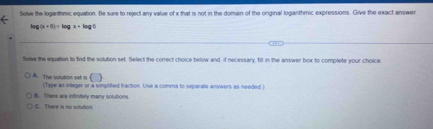 Solve the logarithmic equation. Be sure to reject any value of x that is not in the domain of the original logarithmic expressions. Give the exact answer
log (x+6)=log x+log 6
Solve the equation to find the solution set. Select the correct choice below and, if necessary, fill in the answer box to complete your choice
A. The solution set is  
(Type an integer or a simplified fraction. Use a comma to separate answers as needed.)
B. There are infinitely many solutions.
C. There is no solution