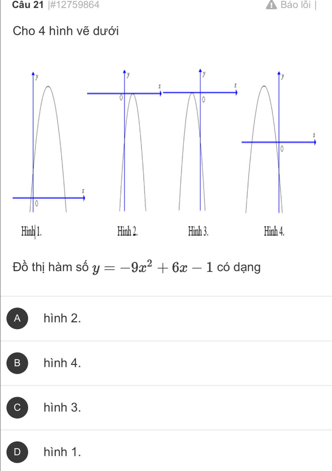 #12759864 Báo lỗi
Cho 4 hình vẽ dưới
Hình1. Hình 2. Hình 3. Hình 4.
Đồ thị hàm số y=-9x^2+6x-1 có dạng
A hình 2.
B hình 4.
C hình 3.
D hình 1.