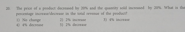 The price of a product decreased by 20% and the quantity sold increased by 20%. What is the
percentage increase/decrease in the total revenue of the product?
1) No change 2) 2% increase 3) 4% increase
4) 4% decrease 5) 2% decrease