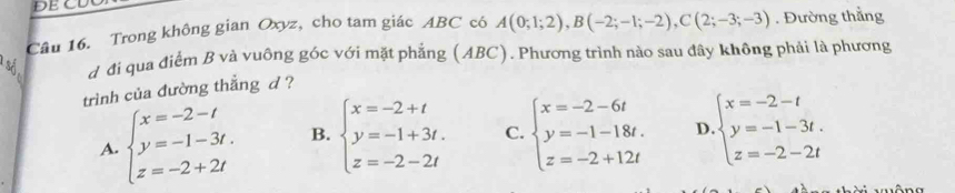 ĐE CU
Câu 16. Trong không gian Oxyz, cho tam giác ABC có A(0;1;2), B(-2;-1;-2), C(2;-3;-3). Đường thẳng
d đi qua điểm B và vuông góc với mặt phẳng (ABC). Phương trình nào sau đây không phải là phương
trình của đường thẳng d ?
A. beginarrayl x=-2-t y=-1-3t. z=-2+2tendarray. B. beginarrayl x=-2+t y=-1+3t. z=-2-2tendarray. C. beginarrayl x=-2-6t y=-1-18t. z=-2+12tendarray. D beginarrayl x=-2-t y=-1-3t. z=-2-2tendarray.