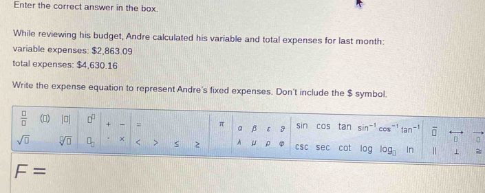 Enter the correct answer in the box. 
While reviewing his budget, Andre calculated his variable and total expenses for last month : 
variable expenses: $2,863.09
total expenses: $4,630.16
Write the expense equation to represent Andre's fixed expenses. Don't include the $ symbol.
 □ /□   () |0| □^(□) + 、 = cos tan sin^(-1)cos^(-1)tan^(-1) overline □ 
π
a β ε 9 sin
□ 
sqrt(□ ) sqrt[□](□ ) □ _□  × < > < ≥ A  μ ρ φ csc sec cot log log _□ ln | 1
F=