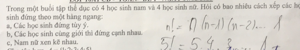 Trong một buổi tập thể dục có 4 học sinh nam và 4 học sinh nữ. Hỏi có bao nhiêu cách xếp các họ
sinh đứng theo một hàng ngang:
a, Các học sinh đứng tùy ý.
b, Các học sinh cùng giới thì đứng cạnh nhau.
c, Nam nữ xen kẽ nhau.