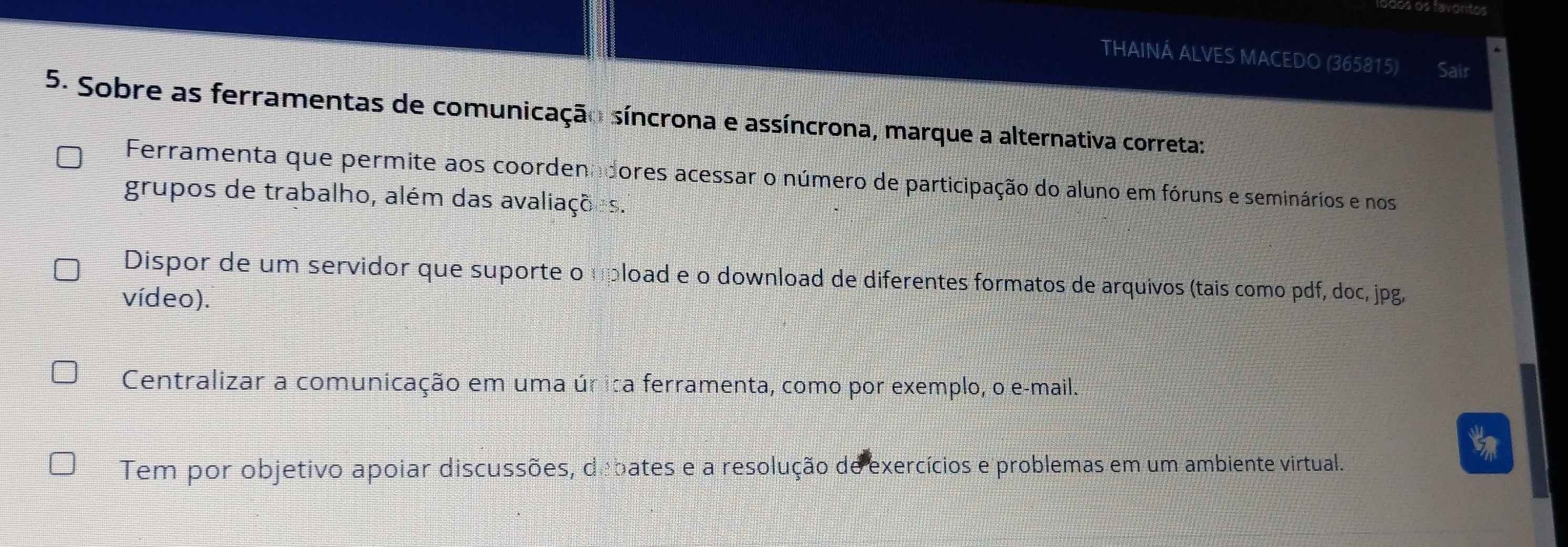 os favoritos
THAINÁ ALVES MACEDO (365815) Sair
5. Sobre as ferramentas de comunicação síncrona e assíncrona, marque a alternativa correta:
Ferramenta que permite aos coordenadores acessar o número de participação do aluno em fóruns e seminários e nos
grupos de trabalho, além das avaliações.
Dispor de um servidor que suporte o upload e o download de diferentes formatos de arquivos (tais como pdf, doc, jpg,
vídeo).
Centralizar a comunicação em uma úrica ferramenta, como por exemplo, o e-mail.
Tem por objetivo apoiar discussões, debates e a resolução de exercícios e problemas em um ambiente virtual.