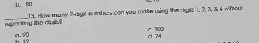 b. 80
_
13. How many 2 -digit numbers can you make using the digits 1, 2, 3, & 4 without
repeating the digits?
c. 100
a. 90 d. 24
h 12