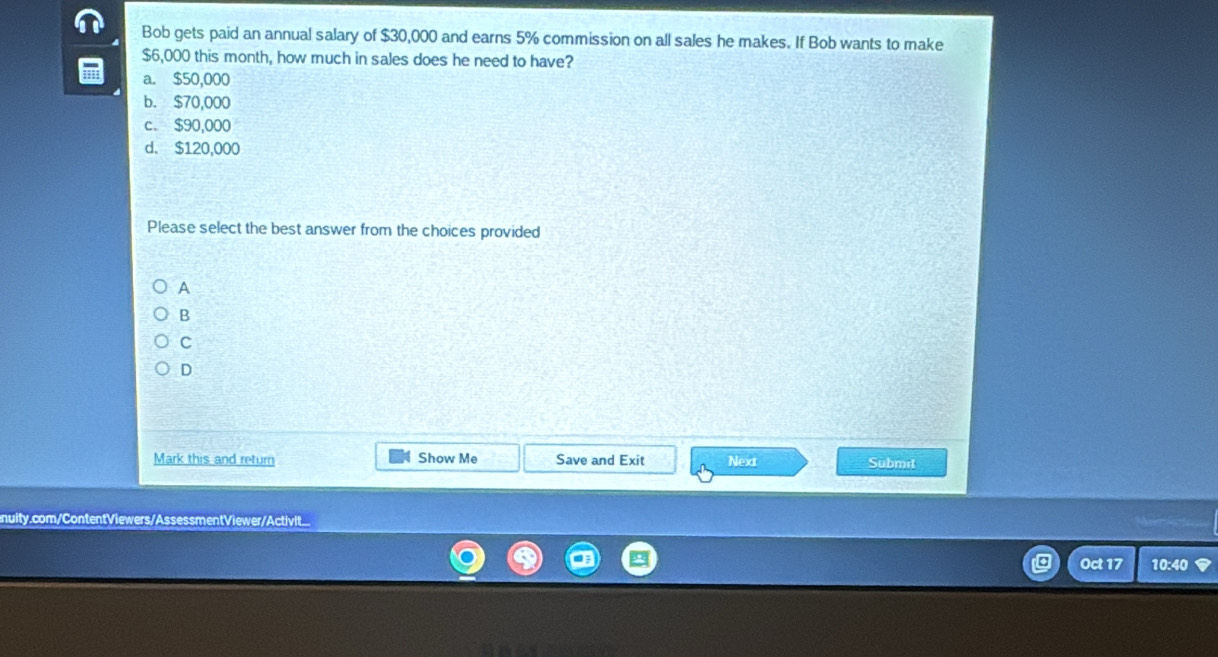 Bob gets paid an annual salary of $30,000 and earns 5% commission on all sales he makes. If Bob wants to make
$6,000 this month, how much in sales does he need to have?
a. $50,000
b. $70,000
c. $90,000
d. $120,000
Please select the best answer from the choices provided
A
B
C
D
Mark this and return Show Me Save and Exit Next Submit
nuity.com/ContentViewers/AssessmentViewer/Activit...
Oct 17 10:40