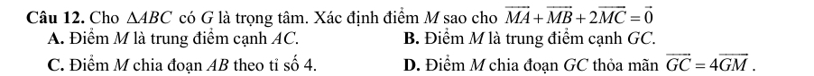 Cho △ ABC có G là trọng tâm. Xác định điểm M sao cho vector MA+vector MB+2vector MC=vector 0
A. Điểm M là trung điểm cạnh AC. B. Điểm M là trung điểm cạnh GC.
C. Điểm M chia đoạn AB theo tỉ số 4. D. Điểm M chia đoạn GC thỏa mãn vector GC=4vector GM.