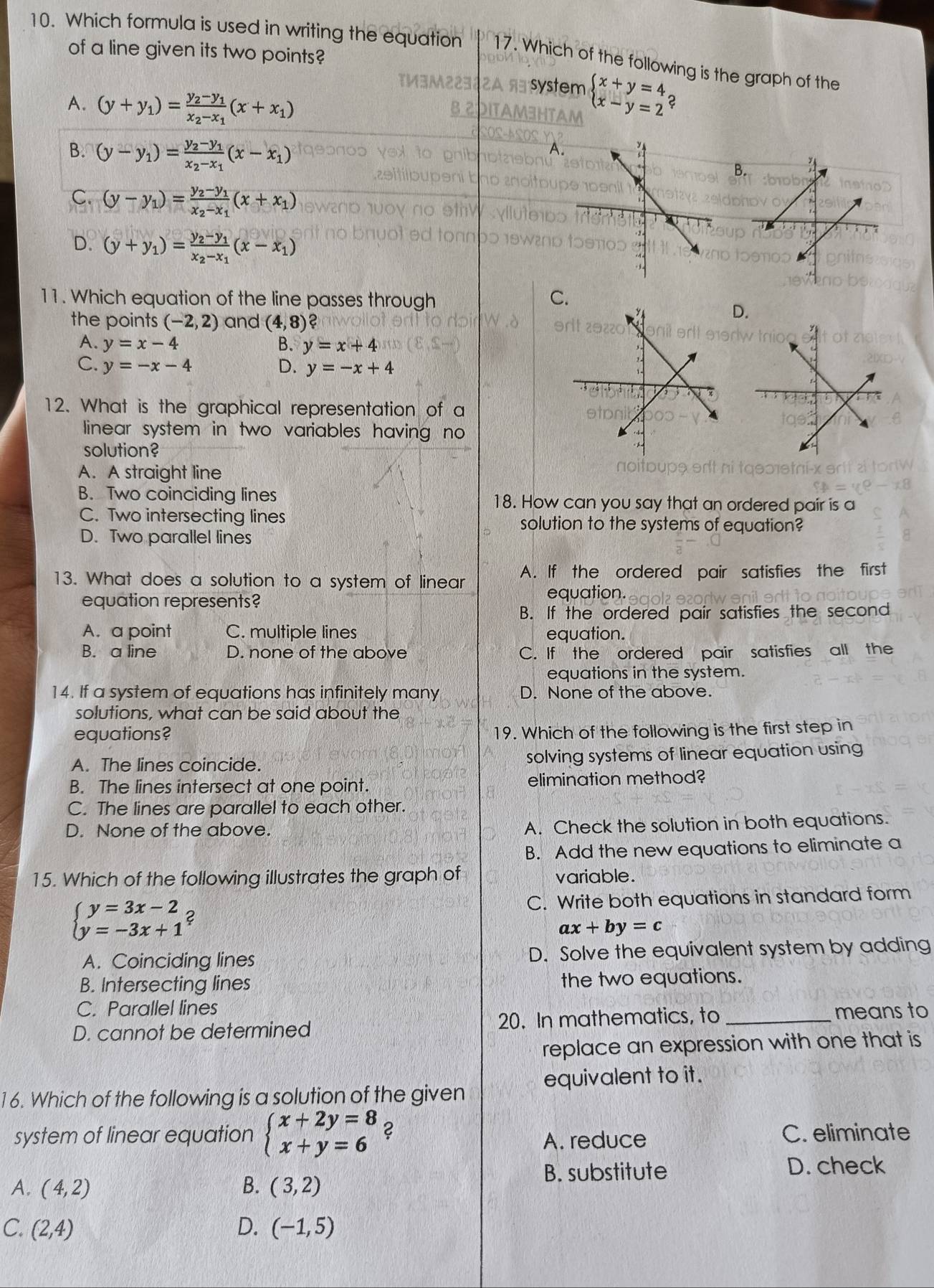 Which formula is used in writing the equation 17. Which of the following is the graph of the
of a line given its two points?
A. (y+y_1)=frac y_2-y_1x_2-x_1(x+x_1)
beginarrayl x+y=4 x-y=2endarray.
B. (y-y_1)=frac y_2-y_1x_2-x_1(x-x_1)
B
C. (y-y_1)=frac y_2-y_1x_2-x_1(x+x_1)
D. (y+y_1)=frac y_2-y_1x_2-x_1(x-x_1)
11. Which equation of the line passes through
C.
the points (-2,2) and (4,8) 2
D.
A. y=x-4 B. y=x+4
C. y=-x-4 D. y=-x+4
12. What is the graphical representation of a
linear system in two variables having no 
solution?
A. A straight line
B. Two coinciding lines 18. How can you say that an ordered pair is a
C. Two intersecting lines solution to the systems of equation?
D. Two parallel lines
13. What does a solution to a system of linear A. If the ordered pair satisfies the first
equation represents?
equation.
B. If the ordered pair satisfies the second
A. a point C. multiple lines equation.
B. a line D. none of the above C. If the ordered pair satisfies all the
equations in the system.
14. If a system of equations has infinitely many D. None of the above.
solutions, what can be said about the
equations? 19. Which of the following is the first step in
A. The lines coincide. solving systems of linear equation using
B. The lines intersect at one point. elimination method?
C. The lines are parallel to each other.
D. None of the above. A. Check the solution in both equations.
B. Add the new equations to eliminate a
15. Which of the following illustrates the graph of variable.
beginarrayl y=3x-2 y=-3x+1endarray. C
C. Write both equations in standard form
ax+by=c
A. Coinciding lines D. Solve the equivalent system by adding
B. Intersecting lines the two equations.
C. Parallel lines
D. cannot be determined 20. In mathematics, to _means to
replace an expression with one that is
equivalent to it.
16. Which of the following is a solution of the given
system of linear equation beginarrayl x+2y=8 x+y=6endarray. ? C. eliminate
A. reduce
A. (4,2) B. (3,2) B. substitute
D. check
C. (2,4) D. (-1,5)