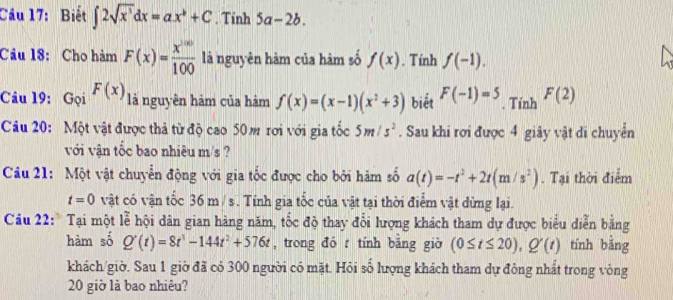 Cầu 17: Biết ∈t 2sqrt(x^3)dx=ax^b+C. Tính 5a-2b. 
Cầu 18: Cho hàm F(x)= x^(100)/100  là nguyên hàm của hàm số f(x). Tính f(-1). 
Câu 19: Gọi F(x) là nguyên hảm của hàm f(x)=(x-1)(x^2+3) biết F(-1)=5. Tỉnh F(2)
Câu 20: Một vật được thả từ độ cao 50m rơi với gia tốc 5m/s^2. Sau khi rơi được 4 giây vật di chuyển 
với vận tốc bao nhiêu m/s ? 
Câu 21: Một vật chuyển động với gia tốc được cho bởi hàm số a(t)=-t^2+2t(m/s^2). Tại thời điểm
t=0 vật có vận tốc 36 m / s. Tính gia tốc của vật tại thời điểm vật dừng lại. 
Câu 22: Tại một lễ hội dân gian hàng năm, tốc độ thay đổi lượng khách tham dự được biểu diễn bằng 
hàm số Q'(t)=8t^3-144t^2+576t , trong đó t tính băng giờ (0≤ t≤ 20), Q'(t) tính bằng 
khách/giờ. Sau 1 giờ đã có 300 người có mặt. Hỏi số lượng khách tham dự đông nhất trong vòng 
20 giờ là bao nhiêu?