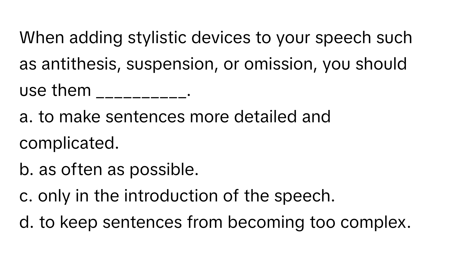 When adding stylistic devices to your speech such as antithesis, suspension, or omission, you should use them __________.

a. to make sentences more detailed and complicated.
b. as often as possible.
c. only in the introduction of the speech.
d. to keep sentences from becoming too complex.