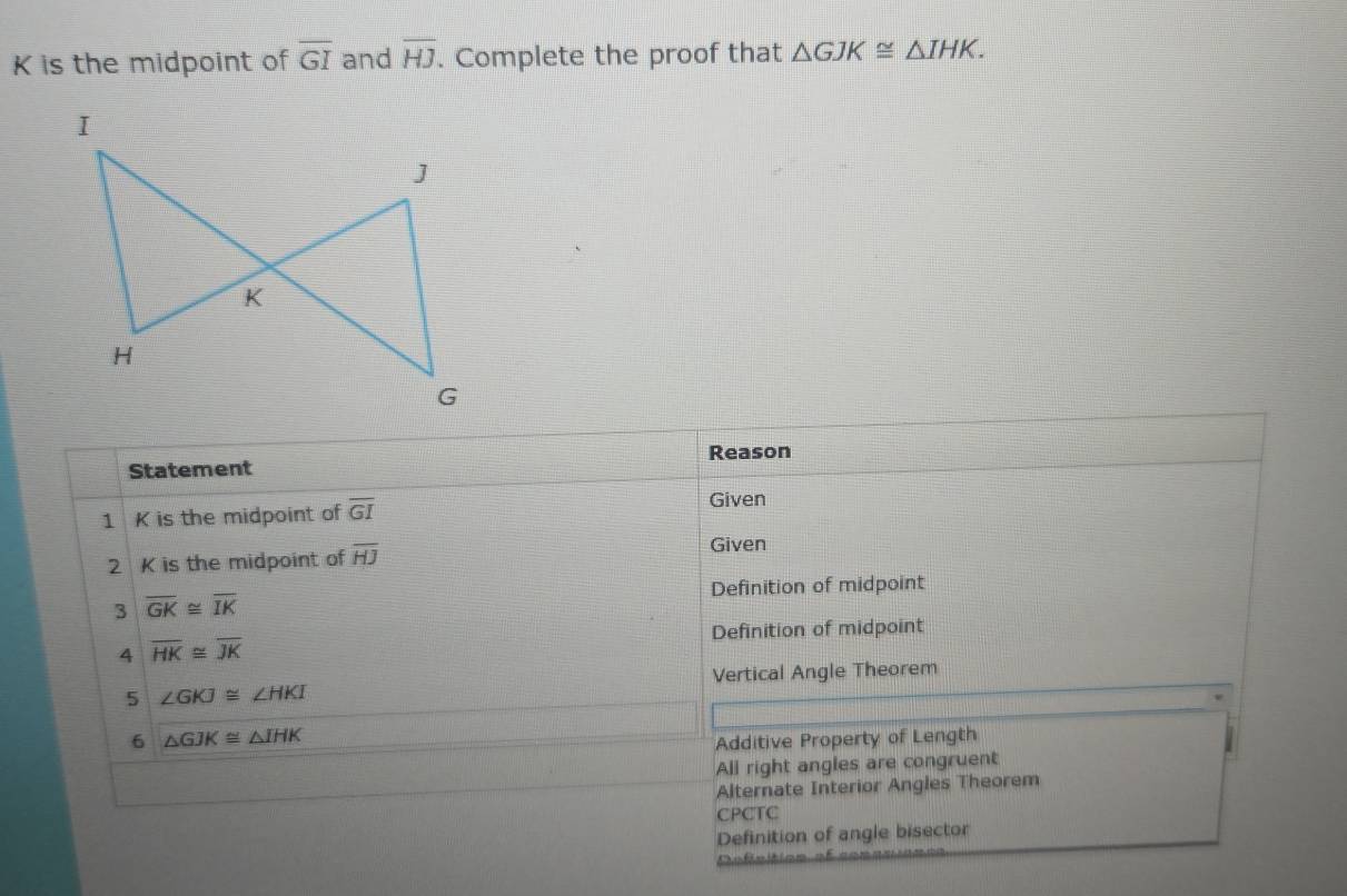 K is the midpoint of overline GI and overline HJ. Complete the proof that △ GJK≌ △ IHK. 
I
J
K
H
G
Reason
Statement
1 K is the midpoint of overline GI
Given
2 K is the midpoint of overline HJ
Given
Definition of midpoint
3 overline GK≌ overline IK
Definition of midpoint
A overline HK≌ overline JK
Vertical Angle Theorem
5 ∠ GKJ≌ ∠ HKI
6 △ GJK≌ △ IHK
Additive Property of Length
All right angles are congruent
Alternate Interior Angles Theorem
CPCTC
Definition of angle bisector