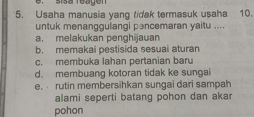 sisá reagen
5. Usaha manusia yang tidak termasuk uşaha 10.
untuk menanggulangi pencemaran yaitu ....
a. melakukan penghijauan
b. memakai pestisida sesuai aturan
c. membuka lahan pertanian baru
d. membuang kotoran tidak ke sungai
e. rutin membersihkan sungai dari sampah
alami seperti batang pohon dan akar
pohon